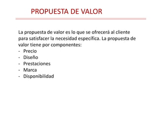 PROPUESTA DE VALOR
La propuesta de valor es lo que se ofrecerá al cliente
para satisfacer la necesidad específica. La propuesta de
valor tiene por componentes:
- Precio
- Diseño
- Prestaciones
- Marca
- Disponibilidad
 