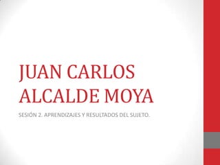 JUAN CARLOS
ALCALDE MOYA
SESIÓN 2. APRENDIZAJES Y RESULTADOS DEL SUJETO.
 