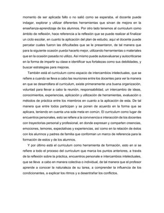 momento de ser aplicada fallo o no salió como se esperaba, el docente puede
indagar, explorar y utilizar diferentes herramientas que sirvan de mejora en la
enseñanza-aprendizaje de los alumnos. Por otro lado tenemos al curriculum como
ámbito de reflexión, hace referencia a la reflexión que se puede realizar al finalizar
un ciclo escolar, en cuanto la aplicación del plan de estudio, aquí el docente puede
percatar cuales fueron las dificultades que se le presentaron, de tal manera que
para la siguiente ocasión pueda hacerlo mejor, utilizando herramientas o materiales
que en la ocasión pasada no utilizo. Así mismo puede autoevaluarse y autocriticarse
en la forma de impartir su clase e identificar sus fortalezas como sus debilidades, y
buscar estrategias para mejoras.
También está el curriculum como espacio de intercambios intelectuales, que se
refiere a cuando se lleva a cabo las reuniones entre los docentes para ver la manera
en que se desarrollara el curriculum, existe primeramente una buena organización,
voluntad para llevar a cabo la reunión, responsabilidad, un intercambio de ideas,
conocimientos, experiencias, aplicación y utilización de herramientas, evaluación o
métodos de práctica entre los miembros en cuanto a la aplicación de esta. De tal
manera que entre todos participan y se ponen de acuerdo en la forma que se
aplicara, teniendo en cuenta una sola meta en común. El curriculum como lugar de
encuentros personales, esto se refiere a la convivencia e interacción de los docentes
con trayectorias personal y profesional, en donde expresan y comparten creencias,
emociones, temores, expectativas y experiencias, así como en la relación de éstos
con los alumnos y padres de familia que conforman un marco de referencia para la
formación de estos y de los alumnos.
Y por último está el curriculum como herramienta de formación, esto en si se
refiere a todo el proceso del curriculum que marca los puntos anteriores, a través
de la reflexión sobre la práctica, encuentros personale e intercambios intelectuales,
que se lleva a cabo en manera colectiva o individual, de tal manera que el profesor
aprende a conocer la naturaleza de su tarea, a comprender la influencia de los
condicionantes, a explicar los ritmos y a desentrañar los conflictos.
 