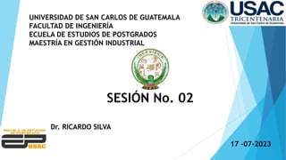 UNIVERSIDAD DE SAN CARLOS DE GUATEMALA
FACULTAD DE INGENIERÍA
ECUELA DE ESTUDIOS DE POSTGRADOS
MAESTRÍA EN GESTIÓN INDUSTRIAL
SESIÓN No. 02
Dr. RICARDO SILVA
17 -07-2023
 