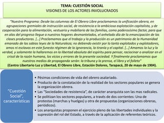 TEMA: CUESTIÓN SOCIAL 
VISIONES DE LOS ACTORES INVOLUCRADOS 
“Nuestro Programa: Desde las columnas de El Obrero Libre proclamamos la unificación obrera, en 
agrupaciones gremiales de instrucción social, de resistencia a la ambiciosa explotación capitalista, y de 
cooperación para la alimentación, vestuario y mobiliario de las familias, como poderosísimo factor, para que 
en alas del progreso llegue a nuestros hogares desmantelados, el anhelado día de la emancipación de las 
clases productoras. […] Proclamamos que el trabajo y la producción es un patrimonio de la Humanidad 
emanado de las sabias leyes de la Naturaleza; no debiendo existir por lo tanto explotados y explotadores, 
amos ni esclavos en este funesto régimen de la ignorancia, la tiranía y el capital. […] Amamos la luz y la 
verdad, y solamente la hallaremos en la libertad absoluta del espíritu para pensar, raciocinar o analizar en el 
crisol de la razón humana, los vicios y errores de la presente sociedad. Y finalmente proclamamos que 
nuestros medios de propaganda serán: la tribuna y la prensa, el libro y el folleto” 
(Centro Libertario Luz y Libertad, El Obrero Libre, Estación Dolores, Tarapacá, 20 de mayo de 1904). 
• Pésimas condiciones de vida del obrero asalariado. 
• Producto de la constatación de la realidad de los sectores populares se genera 
la organización obrera. 
• Las “Sociedades de resistencia”, de carácter anarquista son las mas radicales. 
• Se politizan los sectores populares, a través de dos corrientes: Una de 
protestas (marchas y huelgas) y otra de propuestas (organizaciones obreras, 
periódicos). 
• Los anarquistas proponen el ejercicio pleno de las libertades individuales y la 
supresión del rol del Estado, a través de la aplicación de referentes teóricos. 
“Cuestión 
Social”, 
características 
 