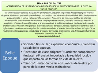TEMA: ERA DEL SALITRE 
ACENTUACIÓN DE LAS TENDENCIAS OLIGÁRQUICAS Y PLUTOCRÁTICAS DE LA ELITE, LA 
“BELLE EPOQUE”. 
“La última década del siglo XIX y las dos primeras del XX fueron un período de esplendor para la clase 
dirigente. Un Estado que había quedado bajo su completo control tras la Guerra Civil de 1891, la riqueza que 
proporcionaba el salitre y el desarrollo comercial y financiero, así como una política de alianzas 
matrimoniales por las que se desarrollaron complejas redes sociales; todo ello contribuyó a realzar el 
prestigio y el poder de una élite sobre la gran mayoría de la población del país. La clausura del mundo 
aristocrático en relación a las grandes mayorías excluidas del poder político y económico contrasta con el 
refinamiento con el que se manejaban las relaciones sociales al interior de la élite. A fines del siglo XIX, se 
multiplicaron los espacios de sociabilidad al interior del mundo aristocrático, uno de los cuales fueron los 
• Sociedad finisecular, expansión económica + bienestar 
social: Belle epoque. 
• “Identidad de clase dirigente”: Corriente europeizante 
(Inglaterra-Francia), importada a la realidad local, y 
que impacta en las formas de vida de la elite. 
• “Siútico”: Imitación de las costumbres de la elite por 
parte de la clase media aspiracional. 
Belle 
Epoque 
balnearios como Viña del Mar”. 
www.memoriachilena.cl 
 