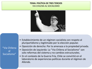TEMA: POLÍTICA DE TRES TERCIOS 
VIA CHILENA AL SOCIALISMO 
• Establecimiento de un régimen socialista con respeto al 
pluripartidismo y legitimado por la elección popular. 
• Oposición de derecha: Por la amenaza a la propiedad privada. 
• Oposición de izquierda: La “Via Chilena al Socialismo” son 
solo reformas del sistema y no cambios estructurales. 
• En el contexto de la Guerra Fría, Chile se convirtió en el 
laboratorio de experiencias políticas durante el régimen de 
Allende. 
“Via Chilena 
al 
Socialismo” 
 