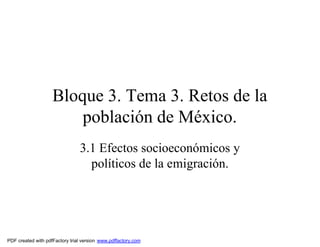 Bloque 3. Tema 3. Retos de la
                        población de México.
                                3.1 Efectos socioeconómicos y
                                  políticos de la emigración.




PDF created with pdfFactory trial version www.pdffactory.com
 