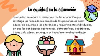 La equidad se refiere al derecho a recibir educación que
satisfaga las necesidades básicas de las personas, es decir,
educar de acuerdo a las diferencias y requerimientos individuales,
sin que las condiciones económicas, demográficas, geográficas,
éticas o de género supongan un impedimento al aprendizaje.
 