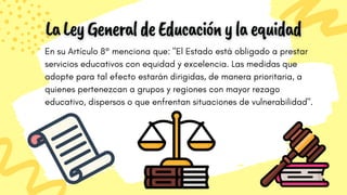 En su Artículo 8° menciona que: "El Estado está obligado a prestar
servicios educativos con equidad y excelencia. Las medidas que
adopte para tal efecto estarán dirigidas, de manera prioritaria, a
quienes pertenezcan a grupos y regiones con mayor rezago
educativo, dispersos o que enfrentan situaciones de vulnerabilidad".
 