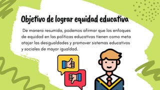 De manera resumida, podemos afirmar que los enfoques
de equidad en las políticas educativas tienen como meta
atajar las desigualdades y promover sistemas educativos
y sociales de mayor igualdad.
 