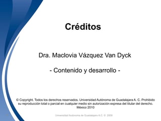Créditos 
Dra. Maclovia Vázquez Van Dyck 
- Contenido y desarrollo - 
© Copyright. Todos los derechos reservados. Universidad Autónoma de Guadalajara A. C. Prohibido 
su reproducción total o parcial en cualquier medio sin autorización expresa del titular del derecho. 
México 2010 
Universidad 23 Autónoma de Guadalajara A.C. © 2009 
