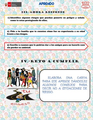 iii.-AHORA RESPONDE
iv.-RETO A CUMPLIR
1) Identifica algunos riesgos que puedan ponerte en peligro y señala
como te estas protegiendo de ellos.
2) Pide a tu familia que te cuenten cómo fue su experiencia a su edad
frente a los riesgos.
3) Escribe 3 razones que le podrías dar a los amigos para no hacerle caso
sin perder su amistad.
 