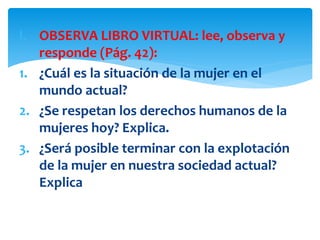 I. OBSERVA LIBRO VIRTUAL: lee, observa y
responde (Pág. 42):
1. ¿Cuál es la situación de la mujer en el
mundo actual?
2. ¿Se respetan los derechos humanos de la
mujeres hoy? Explica.
3. ¿Será posible terminar con la explotación
de la mujer en nuestra sociedad actual?
Explica
 