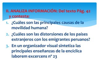 II. ANALIZA INFORMACIÓN: Del texto Pág. 42
y contesta:
1. ¿Cuáles son las principales causas de la
movilidad humana?
2. ¿Cuáles son las distorsiones de los países
extranjeros con los emigrantes peruanos?
3. En un organizador visual sintetiza las
principales enseñanzas de la encíclica
laborem excercens nº 23
 