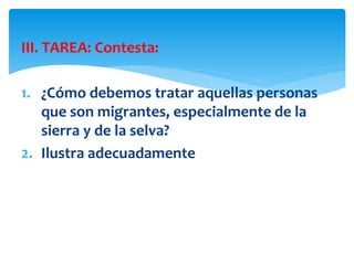 III. TAREA: Contesta:
1. ¿Cómo debemos tratar aquellas personas
que son migrantes, especialmente de la
sierra y de la selva?
2. Ilustra adecuadamente
 