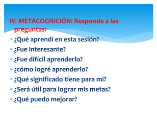 IV. METACOGNICIÓN: Responde a las
preguntas:
 ¿Qué aprendí en esta sesión?
 ¿Fue interesante?
 ¿Fue difícil aprenderlo?
 ¿cómo logré aprenderlo?
 ¿Qué significado tiene para mi?
 ¿Será útil para lograr mis metas?
 ¿Qué puedo mejorar?
 