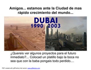 Amigos... estamos ante la Ciudad de mas
               rápido crecimiento del mundo...




             ¿Quereis ver algunos proyectos para el futuro
             inmediato?... Colocad un platillo bajo la boca no
             sea que con la baba pongais todo perdido....

PDF created with pdfFactory trial version www.pdffactory.com
 