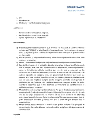 DIARIO DE CAMPO
                                                                           SEMILLERO COMPHOR
                                                                                            UdeA

    1. GTH
    2. Competencias
    3. Obstáculos y facilitadores organizacionales

Justificación:

    -   Pertinencia de la formación de pregrado.
    -   Pertinencia de la formación de posgrado.
    -   Aporte al proceso de re-acreditación.

Observaciones:

    a) El objetivo general debe responder el QUÉ, el CÓMO y el PARA QUÉ. El CÓMO se refiere al
       método, y el PARA QUÉ a la justificación y los antecedentes. Por ejemplo, en este caso, el
       PARA QUÉ puede apuntar a contribuir a la pertinencia de la formación en gestión humana
       en el pregrado.
    b) Para el objetivo 4, propondría identificar y no caracterizar pues la caracterización en sí
       misma es un proyecto.
    c) La fase 1 referida a la conceptualización puede reemplazarse por revisión de literatura.
    d) Fase de identificación de la población: No debe ser una fase en tanto la población con la
       que se trabajará debe estar clara desde el comienzo del proyecto. Sin embargo Fabiana, y
       como ya lo habíamos hablado, considero que en este caso se presentan las dos
       situaciones. En un apartado referido a la población, se debe detallar con qué tipo de y con
       cuántos egresados se trabajará; pero, con posterioridad, tendremos que hacer una
       revisión de la base de datos, una identificación, un contacto preliminar para determinar
       que los egresados elegidos sí cumplan con las categorías señaladas en el apartado de
       población; por ello, creo que faltó claridad al explicitarle esta parte a Félix. De hecho,
       cuando le respondiste que sí debe diseñarse un instrumento de identificación de la
       población qué tienes en mente?
    e) Marco teórico: esta es una pregunta mía Fabiana. Por qué lo de obstáculos y facilitadores
       organizacionales? Además, por qué incluir en el Marco teórico prácticas laborales de cada
       uno de los cargos seleccionados. Te referirás tal vez a dar cuenta de los diferentes
       procesos de la gestión humana. Tu ya viste la materia? Te sugiero que para esta parte le
       pidas colaboración a Gustavo y Maritza pues ellos la están trabajado también para su
       marco teórico.
    f) Marco teórico: debe hablarse de la formación en gestión humana en el pregrado de
       administración. Para ello debemos revisar el modelo pedagógico del departamento de
       administración.

Equipo 4
 