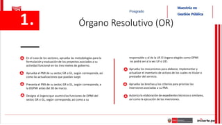 En el caso de los sectores, aprueba las metodologías para la
formulación y evaluación de los proyectosasociados a su
actividad funcional en los tres niveles de gobierno.
Aprueba el PMI de su sector, GR o GL, según corresponda, así
como las actualizaciones que puedan surgir.
Presenta el PMI de su sector, GR o GL, según corresponda, a
la DGPMI antes del 30 de marzo.
Designa al órgano que asumirá las funciones de OPMI del
sector, GR o GL, según corresponda, así como a su
responsable y al de la UF. El órgano elegido como OPMI
no podrá ser a la vez UF o UEI.
Aprueba los mecanismos para elaborar, implementar y
actualizar el inventario de activos de los cuales es titular o
prestador del servicio.
Aprueba las brechas y los criterios para priorizar las
inversiones asociadas a su PMI.
Autoriza la elaboración de expedientes técnicos o similares,
así como la ejecución de las inversiones.
1. Órgano Resolutivo (OR)
 