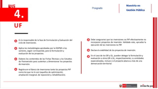 Es la responsable de la fase de Formulación y Evaluación del
ciclo de inversiones.
Aplica las metodologías aprobadas por la DGPMI o los
sectores, según corresponda, para la formulación y
evaluación de los proyectos.
Elabora los contenidos de las Fichas Técnicas y los Estudios
de Preinversión para sustentar y dimensionar los proyectos
de inversión.
Registra en el Banco de Inversiones tanto los proyectos PIP
como los que no lo son (aquellos de optimización,
ampliación marginal, de reposición y rehabilitación).
Debe asegurarse que las inversiones no PIP efectivamente no
incorporen proyectos de inversión. Validado esto, aprueba la
ejecución de las inversiones no PIP.
Declara la viabilidad de los proyectos de inversión.
En el caso de los GR y GL, pueden delegar la formulación y
evaluación a otros GR o GL, respectivamente, o a entidades
especializadas, incluso si el proyecto abarca a más de una
demarcación territorial.
4.
UF
 