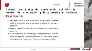 Sistema Nacional de Programación Multianual y Gestión de
Inversiones
Después de 16 años de la existencia del SNIP, la
gestión de la inversión pública exhibe el siguiente:
Desempeño:
1. Persistencia de la brecha de infraestructura y acceso a servicios
públicos prioritarios para la mejora de la calidad de vida de la
población.
2. Enfoque inercial y de corto plazo en la programación presupuestal
de los PIP.
3. No se dispone de una metodología, criterios objetivos y bases de
datos estructuradas que permitan planificar y seleccionar carteras
estratégicas de proyectos, sobre la base de brechas y prioridades.
 