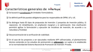 Sistema Nacional de Programación Multianual y Gestión
de Inversiones
Características generales de
 Se buscará la acreditación de Unidades Formuladoras.
 Se definirá perfil de puestos obligatorios para los responsables de OPMI, UF y UE.
 Se distingue hasta 05 tipos de propuestas de inversión: i) proyectos de inversión pública, ii)
reposición, iii) rehabilitación, iv) ampliación marginal y v) optimización. Esta clasificación
permitirá agilizar la formulación y ejecución de iniciativas de inversión, de acuerdo a su
naturaleza y finalidad.
 Desconcentración de la verificación de viabilidad.
 En el caso de los proyectos a ser ejecutados mediante APP cofinanciadas, el planteamiento
técnico contenido en los estudios de preinversión es referencial y se sujeta a lo establecido
en la normatividad del Sistema Nacional de Promoción de Inversión Privada.
 