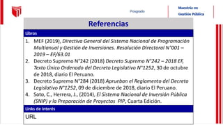Referencias
Libros
1. MEF (2019), Directiva General del Sistema Nacional de Programación
Multianual y Gestión de Inversiones. Resolución Directoral N°001 –
2019 – EF/63.01
2. Decreto Supremo N°242 (2018) Decreto Supremo N°242 – 2018 EF,
Texto Único Ordenado del Decreto Legislativo N°1252, 30 de octubre
de 2018, diario El Peruano.
3. Decreto Supremo N°284 (2018) Aprueban el Reglamento del Decreto
Legislativo N°1252, 09 de diciembre de 2018, diario El Peruano.
4. Soto, C., Herrera, J., (2014), El Sistema Nacional de Inversión Pública
(SNIP) y la Preparación de Proyectos PIP, Cuarta Edición.
Links de interés
URL
 