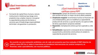 De acuerdo con una evaluación preliminar, uno de cada seis proyectos que hoy evaluaba el SNIP dejarían de
calificar como PIP.Eso sí, todas la inversiones se consideran intervenciones de carácter temporal y se
financian, total o parcialmente, con recursos públicos.
Formación de capital físico, humano, natural,
institucional o intelectual que tenga como
propósito crear, ampliar, mejorar o recuperar
la capacidad de producción de bienes o
servicios que el Estado tenga responsabilidad
de brindar o de garantizar su prestación.
¿Qué inversiones califican
como PIP? ¿Qué inversiones NO
califican comoPIP?
x Optimización: compra de terrenos e inversiones menores
que resultan de hacer un mejor uso de la oferta existente.
x Ampliación marginal: incrementanel activo no financiero de
una entidad pública, pero no modifican su capacidad de
producción de servicios o, que de hacerlo, no supera el 20%
de dicha capacidad en proyectos estándar.
x Reposición: reemplazo de activos que han superado su vida
útil.
x Rehabilitación: reparación o renovación de las instalaciones,
equipamiento y elementos constructivos sin ampliar la
capacidad de provisión de servicios.

 