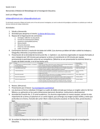 Sesión 2 de 4.

Bienvenido al Módulo de Metodología de la Investigación Educativa.

José Luis Villegas Valle.

jvillegue@hotmail.com; jvillegue@outlook.com

En esta Sesión conocerás el Objeto de Estudio como el fruto del proceso investigativo; así como la selección del paradigma cuantitativo vs cualitativo por medio de
técnicas indirectas de trabajo colaborativo.

Actividades:

     1. Saludo y bienvenida.
     2. Actividad para despertar el interés: La danza del Zucu-zucu.
     3. Repaso de la Organización de comisiones:
                a.     Antologías. $280.(Por las dos) [Areli].
                b.     Formato de autoevaluación.[Ofelia].
                c.     Asistencia y puntualidad.[Jazmín].
                d.     Música.[Janet].
                e.     Almuerzo.[Azucena].
                f.     Pintarrón y borrador.[Nadia].
                g.     Cañón. [Francisco].
     4. Comentarios técnicos y resolución de dudas de la Wiki. (Los alumnos ya deben de haber subido los trabajos y
        fotografías referentes a la primera sesión).
     5. Presentación de la Actividad de Construcción No. 1. Capítulo 1. Los alumnos organizados en equipos formados al
        azar, trabajaron por 120 minutos para preparar su tema y lo socializarán en 20 minutos por equipo,
        promoviendo la participación activa de sus compañeros. [Mientras se van presentando los alumnos llenan su
        Cuadro de Doble entrada, si no lo han hecho aún].
        N.P.     Tema                                                      Estrategia                                                                               Responsables
        1        1. Introducción a la revisión de la OCDE… 2. El sistema   Elaboración de Folleto, Power Point o prezzi. Deberá contener las ideas centrales del    Janet, Francisco,
                 Educativo Mexicano.                                       tema. Ilustrado y contrastar con su experiencia profesional.                             Amaury.
        2        3. Investigación y Desarrollo…                            Poscast, Programa de radio y/o vídeo. Elaborado en un formato ágil, ameno, juvenil.      Esperanza, Nadia, Areli.
        3        4. Discusiones de los retos.                              Sopa de letras y/o crucigrama. Parten de la elaboración de un Mapa conceptual para       Erika, Honorina, Nelly.
                                                                           socializar el tema y después se reparten hojas para su resolución.
        4        5. Recomendaciones…                                       Simposio, Seminario y/o Debate. Se identifican las posturas con claridad. Cada ponente   Leonor, Samantha,
                                                                           toma 5 minutos para realizar su presentación, posteriormente el publico realiza          Eliasub.
                                                                           preguntas por escrito.
        5        Desarrollo Sostenible.                                    Cómic. Se toman fotos de cada escena con los diálogos modificados y se insertan en un    Javier, Ángel, Jazmín.
                                                                           Power point que se graba con la voz de los participantes.
        6        Teoría de la Dependencia.                                 Periódico Mural Interactivo. Muy bien organizado, ilustrado. Elaboran preguntas para     Verónica, Ofelia.
                                                                           que los compañeros las respondan únicamente con la información del periódico.
        7        Teoría de la Modernización.                               Poema, canción, coreografía. Con los conceptos más importantes de la teoría los          Azucena, Idolina.
                                                                           alumnos rescriben una canción que cantarán con ayuda de una pista. La ponen por
                                                                           escrito en grande para que todo el grupo la cante. Comentan los puntos centrales.



     6. Receso. (Almuerzo).
     7. Presentación por el Asesor. (La investigación cuantitativa).
     8. Los alumnos en forma individual, Entregan su cuadro de doble entrada que incluya un renglón sobre la I & D en
        México y su aplicación en las cuatro dimensiones (personal, disciplinar, institucional y destinatarios).
     9. Actividad de Creación No. 2. El cartel académico. Los alumnos organizados en nuevos equipos, extraen lo más
        importante de su tema y lo plasman en un cartel original, que contenga una imagen propia inédita, y texto que
        profundice en el tema. (Tamaño del cartel: 44cm x 63cm.[cartulina escolar]). En técnica libre, previo boceto a
        lápiz.
        N.P.     Tema                                                      Págs.      Estrategia                                                                     Responsables
        1        La Presentación del Objeto de Estudio.                    10-22      Cartel Académico
        2        2. Paradigmas cuantitativo vs cualitativo.                23-31
        3        Rúbrica de anteproyecto de Tesis                          33-36
        4        3.1 Qué es problematizar                                  36-43
        5        3.3 Objetivos.                                            43-46
        6        3.4 Elaboración de hipótesis…                             46-52
        7        Variable                                                  53-56
        8        Preguntas de investigación.                               56-61
        9        Tipos de estudio.                                         61-76
        10       Diseño de Investigación                                   76-90.



     10. Se reciben los Reportes de lectura de los capítulos I, II y III de la Antología Metodología de la Investigación
         Educativa.
 