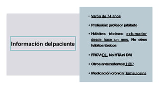 • Varón de 74 años
• Profesión:profesor jubilado
• Hábitos tóxicos: exfumador
desde hace un mes. No otros
hábitostóxicos
• FRCV:DL. NoHT
AniDM
• Otrosantecedentes: HBP
• Medicacióncrónica: Tamsulosina
Información delpaciente
 