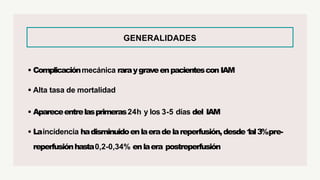 GENERALIDADES
• Complicaciónmecánica raraygraveenpacientescon IAM
• Alta tasa de mortalidad
• Apareceentrelasprimeras24h y los 3-5 días del IAM
• Laincidencia hadisminuidoenlaeradelareperfusión,desde1
al3%pre-
reperfusiónhasta0,2-0,34% enlaera postreperfusión
 