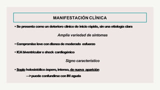 MANIFESTACIÓN CLÍNICA
•Sepresenta comoun deterioro clínicode inicio rápido, sinuna etiología clara
Amplia variedad de síntomas
•Compromisolevecondisneademoderado esfuerzo
•ICAbiventricularoshock cardiogénico
Signo característico
•Soploholosistólicoáspero,intenso,denueva aparición
—>puedeconfundirseconIMaguda
 