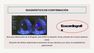DIAGNÓSTICO DE CONFIRMACIÓN
Ecocardiografí
a
Sirve para diferenciarlo de la IM aguda, para definir la ubicación, forma y tamaño de la rotura (sueleser
única).
El tamaño del defecto determinará la derivación de izq a derecha y, por tanto, la probabilidad de
supervivencia.
 