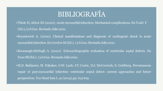 BIBLIOGRAFÍA
•Thiele H, Abbot JD.(2020). Acute myocardial infarction: Mechanical complications. En Todd F
(Ed.),UpToDate.Revisado Julio2021.
•Reyentovich A. (2020). Clinical manifestations and diagnosis of cardiogenic shock in acute
myocardialinfarction.EnGordon M(Ed.), UpToDate.RevisadoJulio2021.
•Kavanaugh-McHugh A. (2020). Echocardiographic evaluation of ventricular septal defects. En
YeonSB(Ed.), UpToDate.RevisadoJulio2021.
•M.D. Baldasare, M. Polyakov, G.W. Laub, J.T. Costic, D.J. McCormick, S. Goldberg. Percutaneous
repair of post-myocardial infarction ventricular septal defect: current approaches and future
perspectives. Tex HeartInstJ.,41 (2014),pp. 613-619.
 