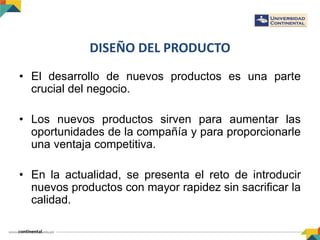 DISEÑO DEL PRODUCTO
• El desarrollo de nuevos productos es una parte
crucial del negocio.
• Los nuevos productos sirven para aumentar las
oportunidades de la compañía y para proporcionarle
una ventaja competitiva.
• En la actualidad, se presenta el reto de introducir
nuevos productos con mayor rapidez sin sacrificar la
calidad.
 
