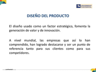 DISEÑO DEL PRODUCTO
El diseño usado como un factor estratégico, fomenta la
generación de valor y de innovación.
A nivel mundial, las empresas que así lo han
comprendido, han logrado destacarse y ser un punto de
referencia tanto para sus clientes como para sus
competidores.
 