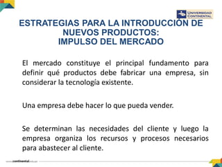 ESTRATEGIAS PARA LA INTRODUCCIÓN DE
NUEVOS PRODUCTOS:
IMPULSO DEL MERCADO
El mercado constituye el principal fundamento para
definir qué productos debe fabricar una empresa, sin
considerar la tecnología existente.
Una empresa debe hacer lo que pueda vender.
Se determinan las necesidades del cliente y luego la
empresa organiza los recursos y procesos necesarios
para abastecer al cliente.
 