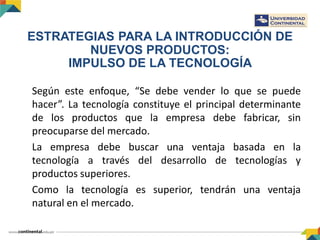 Según este enfoque, “Se debe vender lo que se puede
hacer”. La tecnología constituye el principal determinante
de los productos que la empresa debe fabricar, sin
preocuparse del mercado.
La empresa debe buscar una ventaja basada en la
tecnología a través del desarrollo de tecnologías y
productos superiores.
Como la tecnología es superior, tendrán una ventaja
natural en el mercado.
ESTRATEGIAS PARA LA INTRODUCCIÓN DE
NUEVOS PRODUCTOS:
IMPULSO DE LA TECNOLOGÍA
 