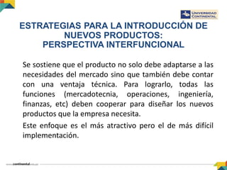 Se sostiene que el producto no solo debe adaptarse a las
necesidades del mercado sino que también debe contar
con una ventaja técnica. Para lograrlo, todas las
funciones (mercadotecnia, operaciones, ingeniería,
finanzas, etc) deben cooperar para diseñar los nuevos
productos que la empresa necesita.
Este enfoque es el más atractivo pero el de más difícil
implementación.
ESTRATEGIAS PARA LA INTRODUCCIÓN DE
NUEVOS PRODUCTOS:
PERSPECTIVA INTERFUNCIONAL
 