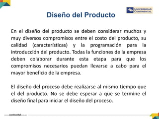 Diseño del Producto
En el diseño del producto se deben considerar muchos y
muy diversos compromisos entre el costo del producto, su
calidad (características) y la programación para la
introducción del producto. Todas la funciones de la empresa
deben colaborar durante esta etapa para que los
compromisos necesarios puedan llevarse a cabo para el
mayor beneficio de la empresa.
El diseño del proceso debe realizarse al mismo tiempo que
el del producto. No se debe esperar a que se termine el
diseño final para iniciar el diseño del proceso.
 