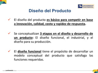 Diseño del Producto
 El diseño del producto es básico para competir en base
a innovación, calidad, costo y rapidez de respuesta.
 Se conceptualizan 3 etapas en el diseño y desarrollo de
un producto: El diseño funcional, el industrial, y el
diseño para su producción.
 El diseño funcional tiene el propósito de desarrollar un
modelo conceptual del producto que satisfaga las
funciones requeridas.
 