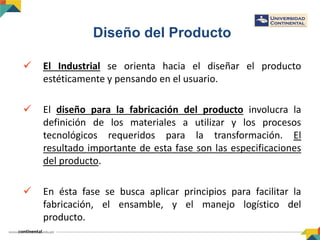 Diseño del Producto
 El Industrial se orienta hacia el diseñar el producto
estéticamente y pensando en el usuario.
 El diseño para la fabricación del producto involucra la
definición de los materiales a utilizar y los procesos
tecnológicos requeridos para la transformación. El
resultado importante de esta fase son las especificaciones
del producto.
 En ésta fase se busca aplicar principios para facilitar la
fabricación, el ensamble, y el manejo logístico del
producto.
 