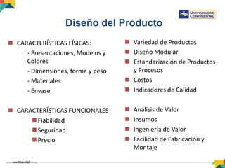 Diseño del Producto
 CARACTERÍSTICAS FÍSICAS:
- Presentaciones, Modelos y
Colores
- Dimensiones, forma y peso
- Materiales
- Envase
 CARACTERÍSTICAS FUNCIONALES
Fiabilidad
Seguridad
Precio
 Variedad de Productos
 Diseño Modular
 Estandarización de Productos
y Procesos
 Costos
 Indicadores de Calidad
 Análisis de Valor
 Insumos
 Ingeniería de Valor
 Facilidad de Fabricación y
Montaje
 
