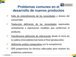 Problemas comunes en el
desarrollo de nuevos productos
 Falta de entendimiento de las necesidades y deseos del
consumidor.
 Traducción deficiente de las necesidades expresadas
verbalmente a expresiones medibles que conforman el
producto.
 Transferencia deficiente de información desde el inicio de
la cadena (mercadotecnia) hasta el final (producción).
 Deficiente análisis comparativo con la competencia.
 QFD proporciona las técnicas adecuadas para resolver los
problemas anteriores.
 