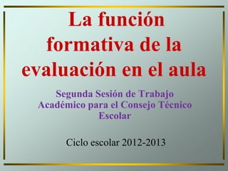 La función
formativa de la
evaluación en el aula
Segunda Sesión de Trabajo
Académico para el Consejo Técnico
Escolar
Ciclo escolar 2012-2013
 