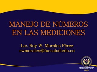 MANEJO DE NÚMEROS
EN LAS MEDICIONES
   Lic. Roy W. Morales Pérez
  rwmorales@fucsalud.edu.co
 