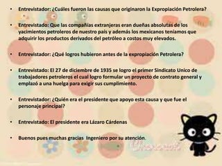 Entrevistador: ¿Cuáles fueron las causas que originaron la Expropiación Petrolera?Entrevistado: Que las compañías extranjeras eran dueñas absolutas de los yacimientos petroleros de nuestro país y además los mexicanos teníamos que adquirir los productos derivados del petróleo a costos muy elevados.Entrevistador: ¿Qué logros hubieron antes de la expropiación Petrolera?Entrevistado: El 27 de diciembre de 1935 se logro el primer Sindicato Unico de trabajadores petroleros el cual logro formular un proyecto de contrato general y emplazó a una huelga para exigir sus cumplimiento.Entrevistador: ¿Quién era el presidente que apoyo esta causa y que fue el personaje principal?Entrevistado: El presidente era Lázaro Cárdenas Buenos pues muchas gracias  Ingeniero por su atención.   