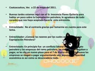 Coatzacoalcos, Ver.  a 22 de mayo del 2011.Buenas tardes estamos aquí con el Sr. Inocencio Flores Quiterio para hablar un poco sobre la Expropiación petrolera, le agradezco de todo corazón que nos haya aceptado hacerle  esta entrevista.Entrevistado:  No al contrario gracias por tomarme en cuenta para este tema.Entrevistador: ¿Conoce las razones por las cuales se llevo a cabo la Expropiación Petrolera?Entrevistado: En principio fue  un conflicto laboral entre el sindicato petrolero y las empresas del ramo petrolero, las empresas se negaban a pagar, se les dio un nuevo plazo para el 7 de Marzo de1938, de nuevo las empresas se niegan a pagar argumentando una supuesta incapacidad económica es así como se desencadena todo. 