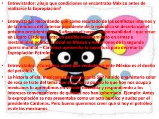 Entrevistador: ¿Bajo que condiciones se encontraba México antes de realizarce la Expropiación?Entrevistado: Recordando que como resultado de los conflictos internos y de la renuncia del anterior presidente de la república se decreta que el próximo presidente dure 6 años en el cargo – responsabilidad – que recae en Lázaro Cárdenas ante un posible levantamiento en armas e inestabilidad política y social en México y nubarrones de la segunda guerra mundial – Cárdenas aprovecha la coyuntura para decretar la Expropiación Petrolera. Entrevistador: ¿Considera usted que verdaderamente México es el dueño del petróleo?La historia oficial mexicana manejada por la SEP ha sido una historia color de rosa se trate del tema que sea. Por su puesto lo que hoy nos ocupa a mexicanos lo aprendimos en versión novelada y respondiendo a los intereses convenencieros de quienes nos han gobernado. Ejemplo: Antes la expropiación se nos presentaba como un acto heroico y audaz por el presidente Cárdenas. Pero bueno queremos creer que si hoy el petróleo es de los mexicanos.