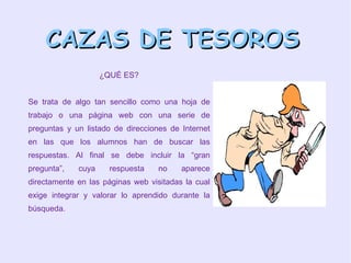 CAZAS DE TESOROS ¿QUÉ ES? Se trata de algo tan sencillo como una hoja de trabajo o una página web con una serie de preguntas y un listado de direcciones de Internet en las que los alumnos han de buscar las respuestas. Al final se debe incluir la “gran pregunta”, cuya respuesta no aparece directamente en las páginas web visitadas la cual exige integrar y valorar lo aprendido durante la búsqueda.  