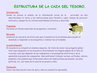 ESTRUCTURA DE LA CAZA DEL TESORO. Introducción.  Donde se provee al alumno de la información inicial de la  actividad, en ella describiremos la tarea y las instrucciones para llevarla a cabo. Hemos de procurar motivarlo y despertar su interés mostrándola atractiva y divertida. Preguntas. Haremos un listado numerado de preguntas a contestar. Recursos . Consisten en una serie de sitios web que el maestro/a ha localizado para ayudar al alumnado a responder a las preguntas o realizar las actividades. La gran pregunta. Es necesaria su inclusión en alumnos mayores. Se trata de incluir una pregunta global, final cuya respuesta no se encuentre directamente en ninguna página de la lista de recursos, sino que dependa de las respuestas a las preguntas anteriores y de lo aprendido buscando las respuestas. Aquí podríamos trabajar normas, actitudes, valores pidiendo a los alumnos que reflexionen sobre las implicaciones personales, sociales, políticas, etc. del tema de la caza (si se presta a ello). Evaluación.  Hacer una descripción clara de qué y cómo se evaluará lo aprendido. 