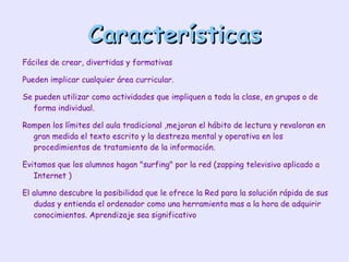 Características Fáciles  de crear, divertidas y formativas Pueden implicar cualquier área curricular. Se pueden utilizar como actividades que impliquen a toda la clase, en grupos o de forma individual. Rompen los límites del aula tradicional ,mejoran el hábito de lectura y revaloran en gran medida el texto escrito y la destreza mental y operativa en los procedimientos de tratamiento de la información. Evitamos que los alumnos hagan "surfing" por la red (zapping televisivo aplicado a Internet ) El alumno descubre la posibilidad que le ofrece la Red para la solución rápida de sus dudas y entienda el ordenador como una herramienta mas a la hora de adquirir conocimientos. Aprendizaje sea significativo 