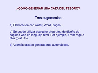 ¿CÓMO GENERAR UNA CAZA DEL TESORO? Tres sugerencias: a) Elaboración con writer, Word, pages... b) Se puede utilizar cualquier programa de diseño de páginas web en lenguaje html. Por ejemplo, FrontPage o Nvu (gratuito). c) Además existen generadores automáticos. 